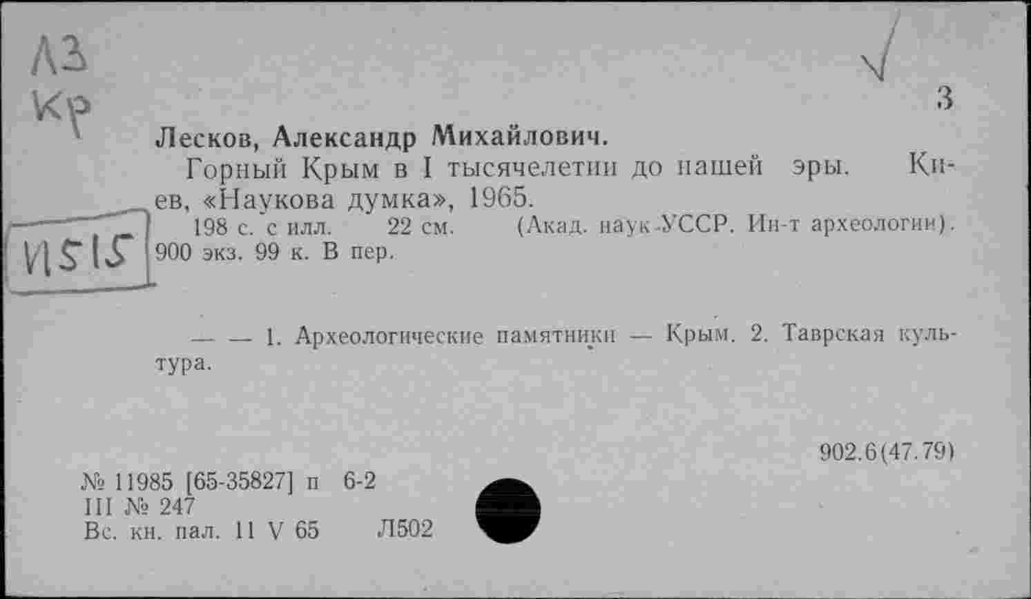 ﻿Лесков, Александр Михайлович.
Горный Крым в I тысячелетии до нашей эры. Ки-__ев, «Наукова думка», 1965.
-----1	198 с. силл. 22 см. (Акад, наук-УССР. Ин-т археологии).
11 S" І З* 900 экз. О® к‘ ® пеР-
--------і. Археологические памятники — Крым. 2. Таврская культура.
№ 11985 [65-35827] и 6-2
III № 247
Вс. кн. пал. 11 V 65	Л502
902.6(47.79)